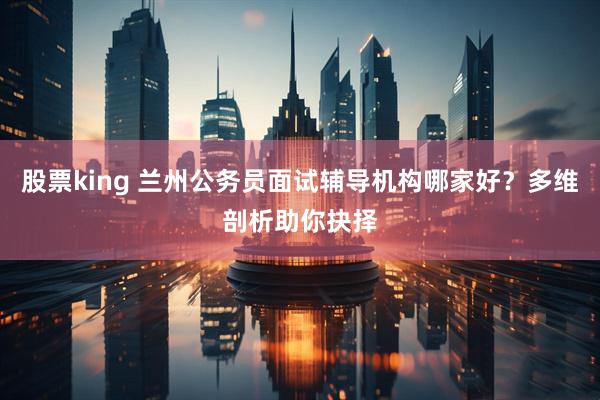 股票king 兰州公务员面试辅导机构哪家好？多维剖析助你抉择