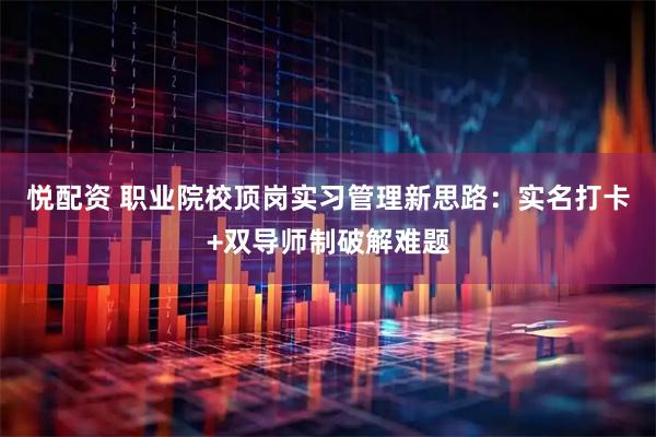 悦配资 职业院校顶岗实习管理新思路：实名打卡+双导师制破解难题