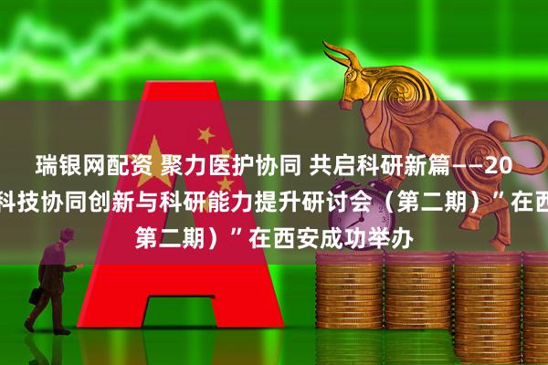 瑞银网配资 聚力医护协同 共启科研新篇——2025年“医护科技协同创新与科研能力提升研讨会（第二期）”在西安成功举办