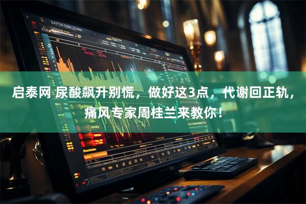 启泰网 尿酸飙升别慌，做好这3点，代谢回正轨，痛风专家周桂兰来教你！