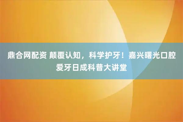 鼎合网配资 颠覆认知，科学护牙！嘉兴曙光口腔爱牙日成科普大讲堂