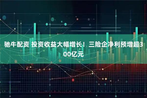 驰牛配资 投资收益大幅增长！三险企净利预增超300亿元