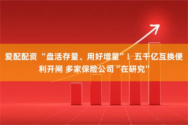 爱配配资 “盘活存量、用好增量”！五千亿互换便利开闸 多家保险公司“在研究”