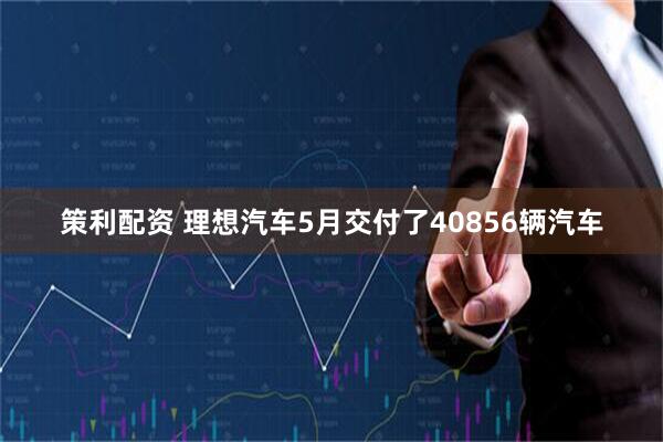 策利配资 理想汽车5月交付了40856辆汽车