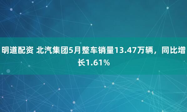 明道配资 北汽集团5月整车销量13.47万辆，同比增长1.61%