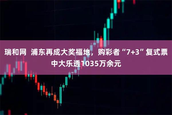 瑞和网  浦东再成大奖福地，购彩者“7+3”复式票中大乐透1035万余元