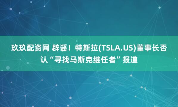 玖玖配资网 辟谣！特斯拉(TSLA.US)董事长否认“寻找马斯克继任者”报道