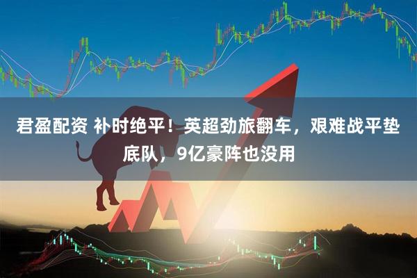 君盈配资 补时绝平！英超劲旅翻车，艰难战平垫底队，9亿豪阵也没用