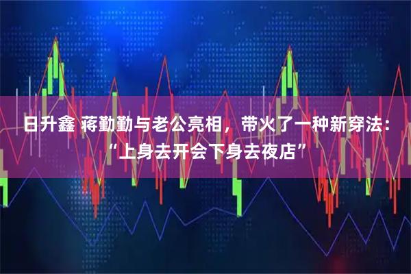 日升鑫 蒋勤勤与老公亮相，带火了一种新穿法：“上身去开会下身去夜店”