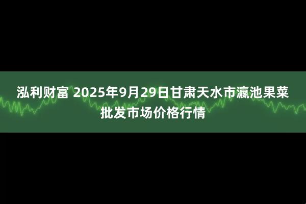 泓利财富 2025年9月29日甘肃天水市瀛池果菜批发市场价格行情