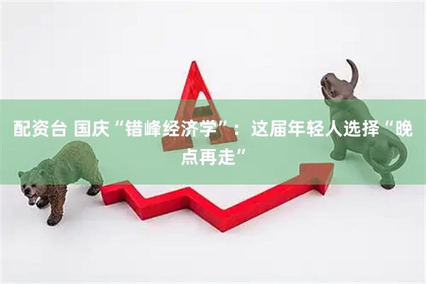 配资台 国庆“错峰经济学”：这届年轻人选择“晚点再走”