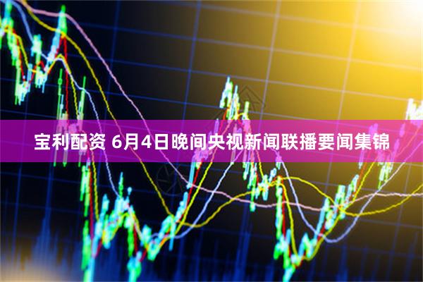 宝利配资 6月4日晚间央视新闻联播要闻集锦