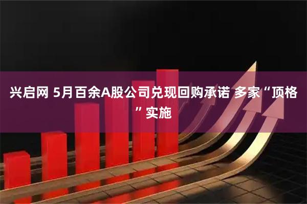 兴启网 5月百余A股公司兑现回购承诺 多家“顶格”实施