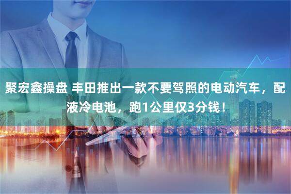 聚宏鑫操盘 丰田推出一款不要驾照的电动汽车，配液冷电池，跑1公里仅3分钱！