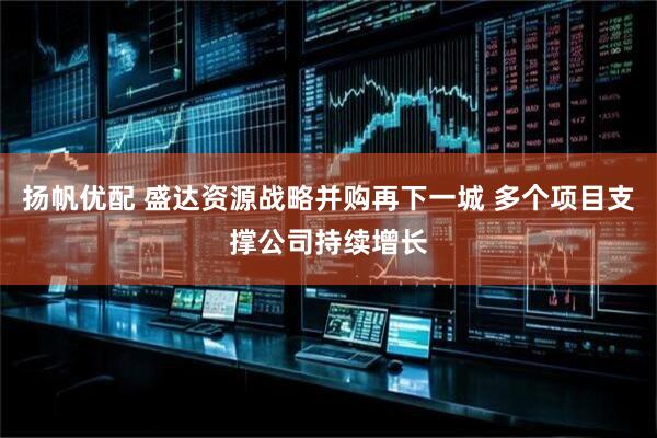 扬帆优配 盛达资源战略并购再下一城 多个项目支撑公司持续增长