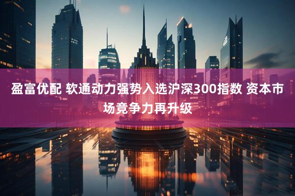 盈富优配 软通动力强势入选沪深300指数 资本市场竞争力再升级