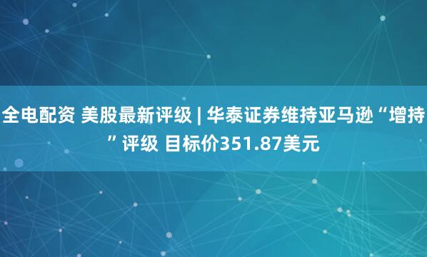 全电配资 美股最新评级 | 华泰证券维持亚马逊“增持”评级 目标价351.87美元