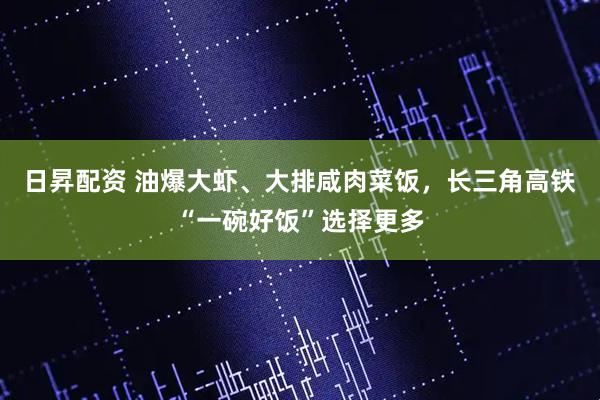 日昇配资 油爆大虾、大排咸肉菜饭，长三角高铁“一碗好饭”选择更多