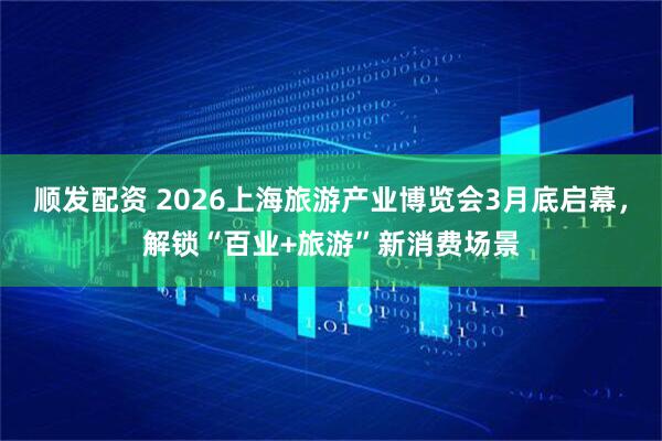 顺发配资 2026上海旅游产业博览会3月底启幕，解锁“百业+旅游”新消费场景