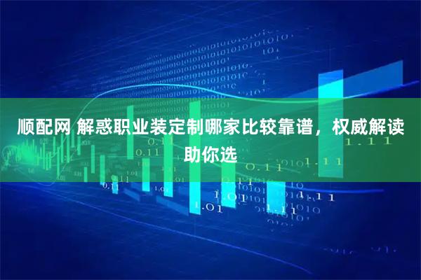 顺配网 解惑职业装定制哪家比较靠谱，权威解读助你选