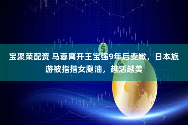 宝聚荣配资 马蓉离开王宝强9年后变嫩，日本旅游被指揩女腿油，越活越美