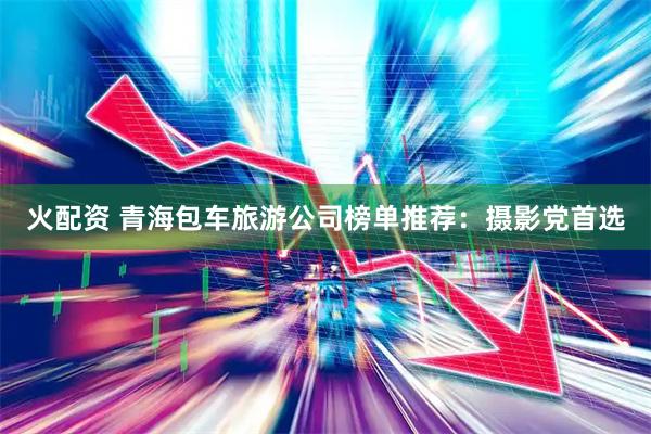 火配资 青海包车旅游公司榜单推荐：摄影党首选