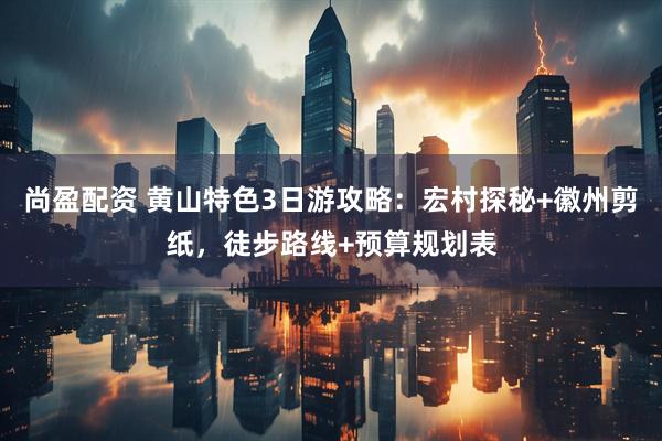 尚盈配资 黄山特色3日游攻略：宏村探秘+徽州剪纸，徒步路线+预算规划表