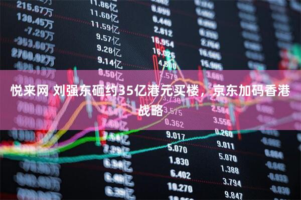悦来网 刘强东砸约35亿港元买楼，京东加码香港战略