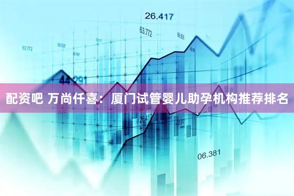 配资吧 万尚仟喜：厦门试管婴儿助孕机构推荐排名