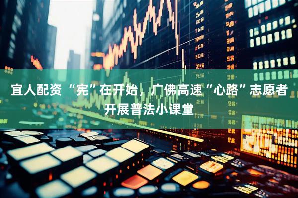 宜人配资 “宪”在开始，广佛高速“心路”志愿者开展普法小课堂