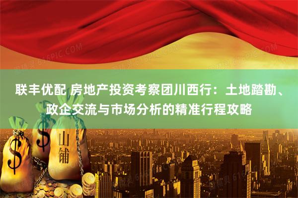 联丰优配 房地产投资考察团川西行：土地踏勘、政企交流与市场分析的精准行程攻略