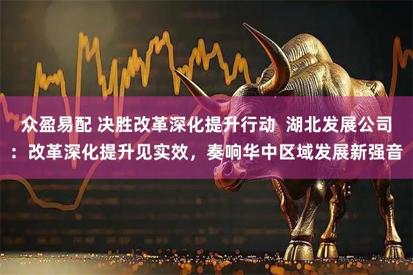 众盈易配 决胜改革深化提升行动  湖北发展公司：改革深化提升见实效，奏响华中区域发展新强音