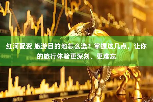 红河配资 旅游目的地怎么选？掌握这几点，让你的旅行体验更深刻、更难忘