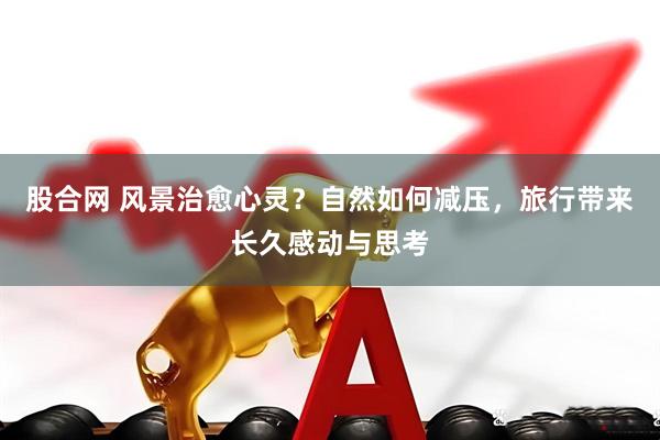 股合网 风景治愈心灵？自然如何减压，旅行带来长久感动与思考