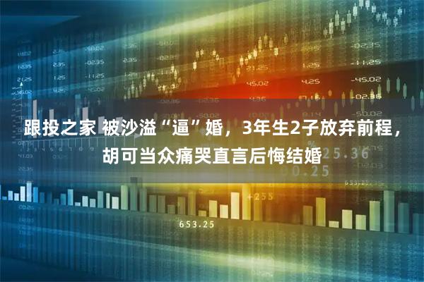 跟投之家 被沙溢“逼”婚，3年生2子放弃前程，胡可当众痛哭直言后悔结婚