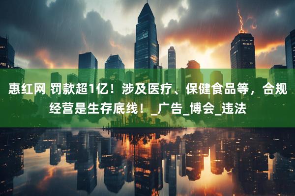 惠红网 罚款超1亿！涉及医疗、保健食品等，合规经营是生存底线！_广告_博会_违法