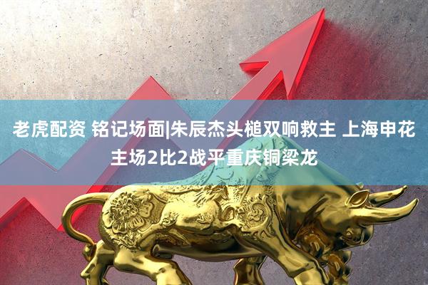 老虎配资 铭记场面|朱辰杰头槌双响救主 上海申花主场2比2战平重庆铜梁龙