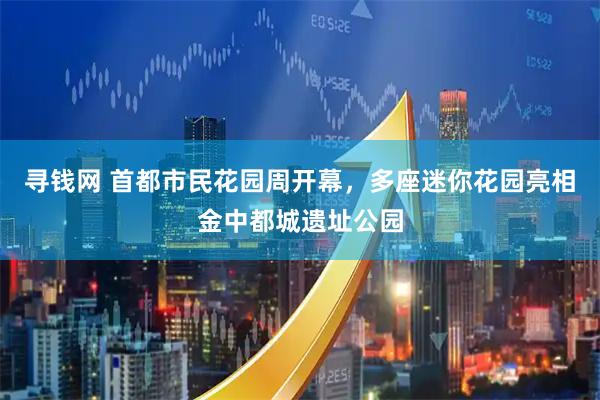 寻钱网 首都市民花园周开幕，多座迷你花园亮相金中都城遗址公园