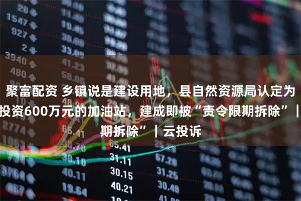 聚富配资 乡镇说是建设用地，县自然资源局认定为耕地：投资600万元的加油站，建成即被“责令限期拆除”｜云投诉